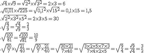  .\sqrt{4}\times  \sqrt{9}=\sqrt{2^2}\times  \sqrt{3^2}=2\times   3=6 \\ .\sqrt{0,01}\times  \sqrt{225}=\sqrt{0,1^2}\times  \sqrt{15^2}=0,1\times   15=1,5 \\ .\sqrt{2^2\times   3^2\times   5^2}=2\times   3 \times   5=30 \\. \sqrt{\frac{4}{9}}=\frac{\sqrt{4}}{\sqrt{9}}=\frac{2}{3} \\. \sqrt{\frac{100}{81}}=\frac{\sqrt{100}}{\sqrt{81}}=\frac{10}{9} \\. \sqrt{\frac{30}{7}}\times   \sqrt{\frac{21}{40}}=\sqrt{\frac{30}{7}\times   \frac{21}{40}}=\sqrt{\frac{30\times   21}{7\times   40}}=\sqrt{\frac{3\times   2 \times   5\times   7 \times   3}{7\times   4 \times   2 \times   5}}=\sqrt{\frac{9}{4}}=\frac{\sqrt{9}}{\sqrt{4}}=\frac{3}{2}